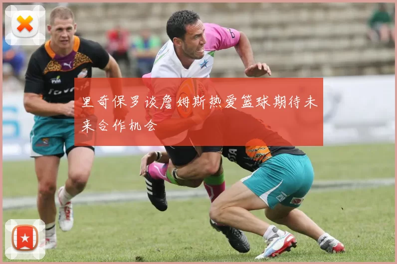 里奇保罗谈詹姆斯热爱篮球期待未来合作机会