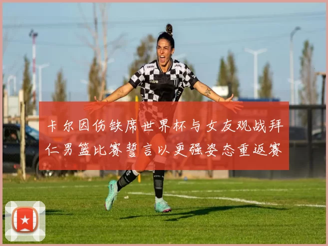 卡尔因伤缺席世界杯与女友观战拜仁男篮比赛誓言以更强姿态重返赛场