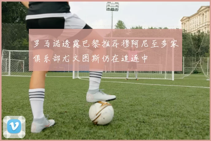 罗马诺透露巴黎推荐穆阿尼至多家俱乐部尤文图斯仍在追逐中