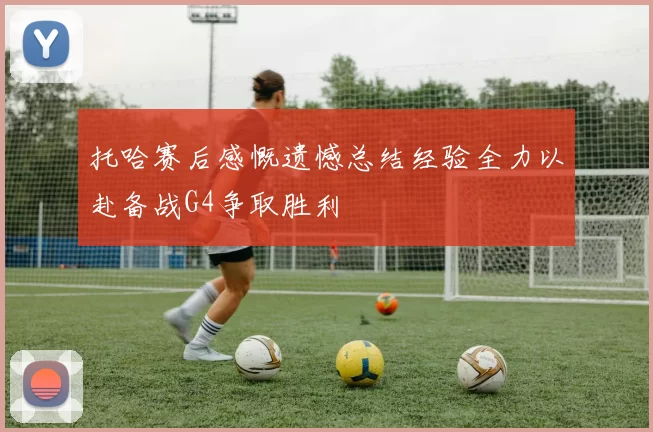 托哈赛后感慨遗憾总结经验全力以赴备战G4争取胜利
