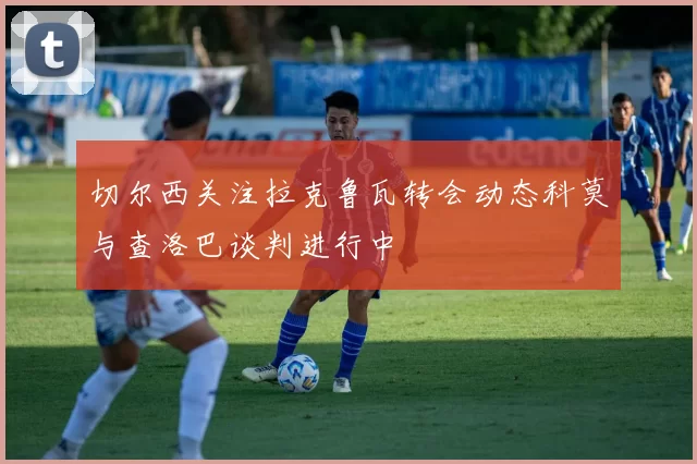 切尔西关注拉克鲁瓦转会动态科莫与查洛巴谈判进行中