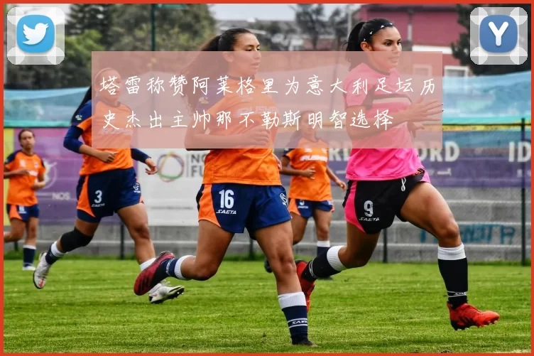 塔雷称赞阿莱格里为意大利足坛历史杰出主帅那不勒斯明智选择