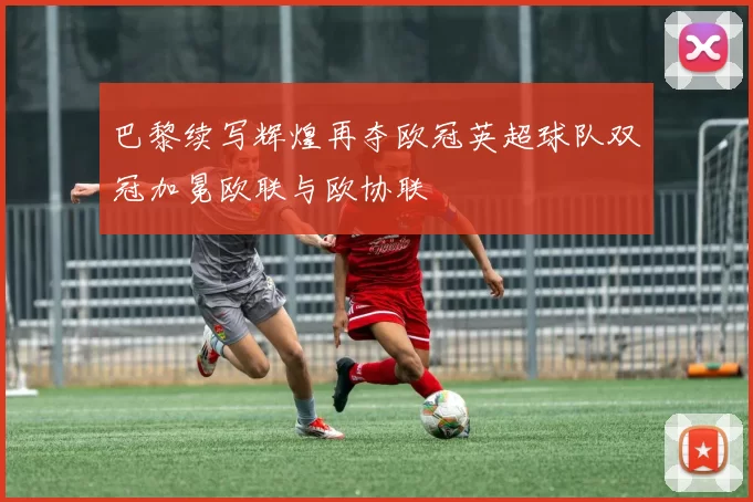 巴黎续写辉煌再夺欧冠英超球队双冠加冕欧联与欧协联