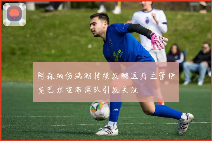 阿森纳伤病潮持续发酵医疗主管伊克巴尔宣布离队引发关注