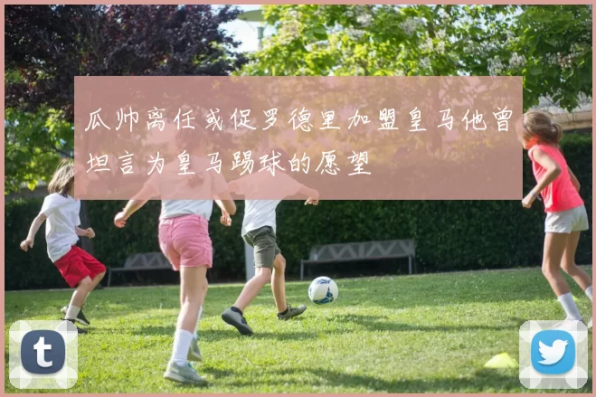 瓜帅离任或促罗德里加盟皇马他曾坦言为皇马踢球的愿望