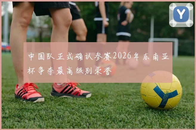 中国队正式确认参赛2026年东南亚杯争夺最高级别荣誉