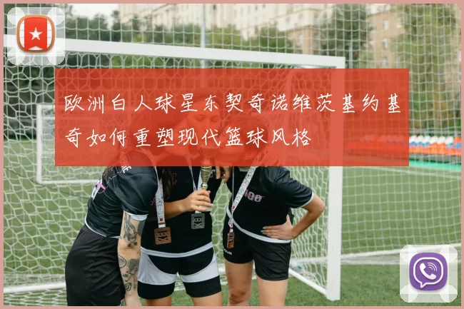 欧洲白人球星东契奇诺维茨基约基奇如何重塑现代篮球风格