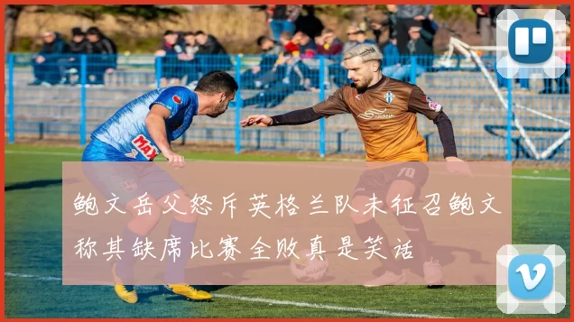 鲍文岳父怒斥英格兰队未征召鲍文称其缺席比赛全败真是笑话