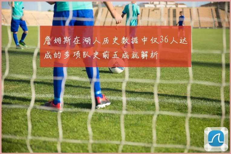 詹姆斯在湖人历史数据中仅36人达成的多项队史前五成就解析
