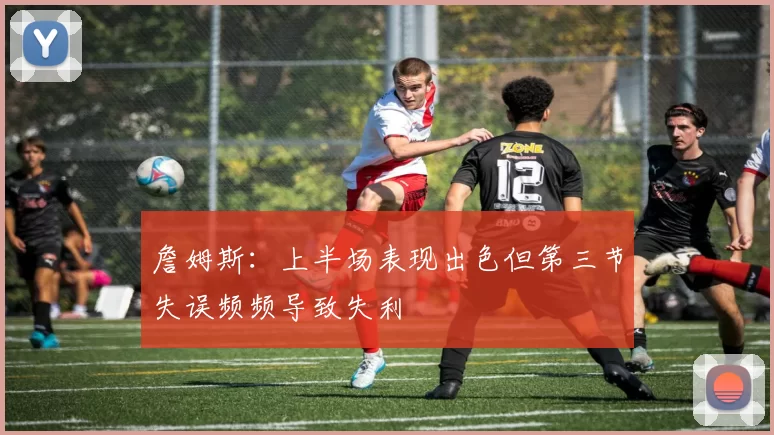 詹姆斯：上半场表现出色但第三节失误频频导致失利