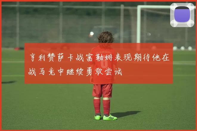 亨利赞萨卡战富勒姆表现期待他在战马竞中继续勇敢尝试