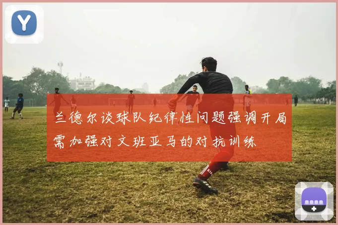 兰德尔谈球队纪律性问题强调开局需加强对文班亚马的对抗训练