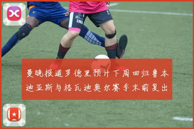 曼晚报道罗德里预计下周回归鲁本迪亚斯与格瓦迪奥尔赛季末前复出