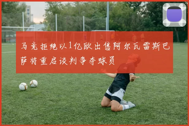 马竞拒绝以1亿欧出售阿尔瓦雷斯巴萨将重启谈判争夺球员