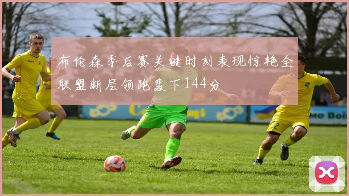 布伦森季后赛关键时刻表现惊艳全联盟断层领跑轰下144分